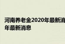 河南养老金2020年最新消息 调整 河南养老金调整方案2022年最新消息 
