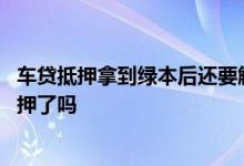 车贷抵押拿到绿本后还要解压吗 按揭车拿到绿本后就解除抵押了吗