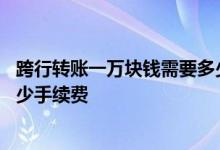 跨行转账一万块钱需要多少手续费 跨行转账一万块钱需要多少手续费