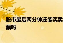 股市最后两分钟还能买卖股票吗? 股市两点半后还能买卖股票吗