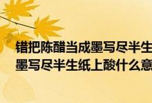 错把陈醋当成墨写尽半生纸上酸什么意思?（错把陈醋当成墨写尽半生纸上酸什么意思）