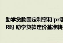 助学贷款固定利率和lpr哪个更适合 助学贷款有必要转为LPR吗 助学贷款定价基准转换哪个比较好
