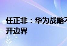 任正非：华为战略不能由少数人来决定期望打开边界