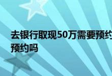 去银行取现50万需要预约吗 河北省个人取现10万需要提前预约吗