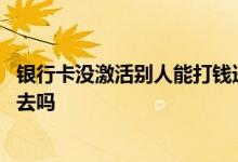 银行卡没激活别人能打钱进去吗 银行卡没有激活可以打钱进去吗