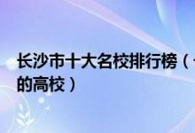长沙市十大名校排行榜（长沙最好的十所大学长沙市最出名的高校）