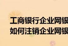 工商银行企业网银注销网办流程 工商银行：如何注销企业网银