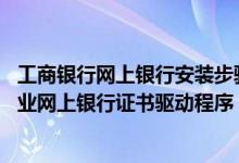 工商银行网上银行安装步骤 工商银行：如何分步安装工行企业网上银行证书驱动程序
