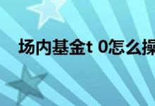 场内基金t 0怎么操作 场内基金t 0有哪些