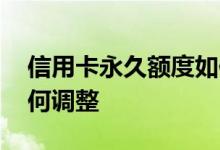 信用卡永久额度如何调整 信用卡永久额度如何调整