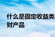 什么是固定收益类理财 什么是固定收益类理财产品