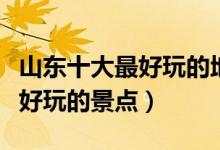 山东十大最好玩的地方（山东哪里最好玩山东好玩的景点）