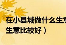 在小县城做什么生意最挣钱（在小县城做什么生意比较好）