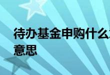 待办基金申购什么意思 基金申购待办是什么意思