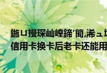 鍦ㄩ摱琛屾崲鍗′簡,浠ュ墠鐨勫崱鑳藉啀鐢ㄥ悧（台州银行信用卡换卡后老卡还能用吗）