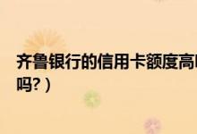 齐鲁银行的信用卡额度高吗（齐鲁银信用卡征信了通过率高吗?）