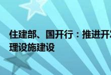 住建部、国开行：推进开发性金融支持县域生活垃圾污水处理设施建设