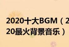 2020十大BGM（2020年最火的十首BGM2020最火背景音乐）