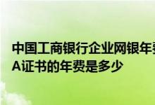 中国工商银行企业网银年费是多少 工商银行：企业网银CFCA证书的年费是多少