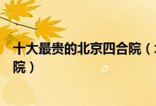 十大最贵的北京四合院（北京最贵四合院排名北京顶级四合院）