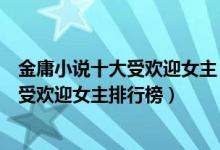 金庸小说十大受欢迎女主（金庸女主角人气排名金庸笔下最受欢迎女主排行榜）