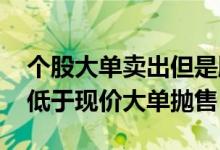 个股大单卖出但是股价不跌 股票为什么有人低于现价大单抛售