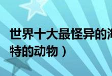 世界十大最怪异的海洋生物（海洋里有哪些奇特的动物）