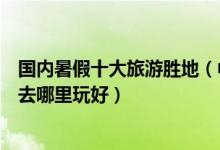国内暑假十大旅游胜地（中国暑假十大旅游景点告诉你暑期去哪里玩好）