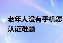 老年人没有手机怎么年检认证 一般怎么解决认证难题 