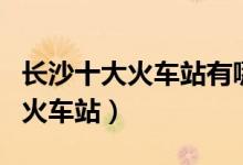 长沙十大火车站有哪些（长沙有几个高铁站和火车站）