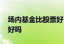 场内基金比股票好 场内基金是成交量越大越好吗