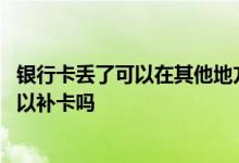 银行卡丢了可以在其他地方补卡吗 银行卡丢了去银行马上可以补卡吗