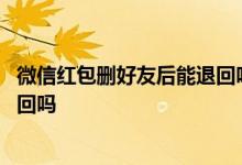 微信红包删好友后能退回吗 微信发红包后删除好友红包能退回吗