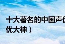 十大著名的中国声优（中国声优排行榜中国声优大神）