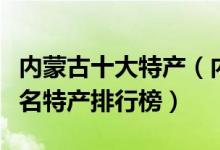 内蒙古十大特产（内蒙古有哪些特产内蒙古著名特产排行榜）
