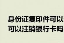身份证复印件可以注销银行卡吗 光拿身份证可以注销银行卡吗