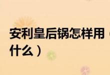 安利皇后锅怎样用（安利皇后锅正确使用法是什么）