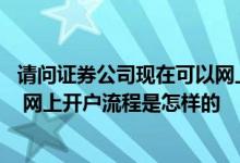 请问证券公司现在可以网上开户吗 证券公司可以网上开户吗 网上开户流程是怎样的