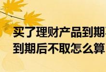 买了理财产品到期不取会没吗 理财产品一年到期后不取怎么算