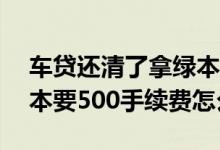 车贷还清了拿绿本要收500块 车贷还完拿绿本要500手续费怎么办