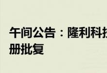 午间公告：隆利科技定增申请获证监会同意注册批复