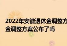 2022年安徽退休金调整方案 2022年安徽企业退休人员养老金调整方案公布了吗 