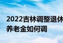 2022吉林调整退休基本养老金方案 吉林定额养老金如何调 