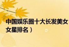 中国娱乐圈十大长发美女（最适合长发的美女明星长发最美女星排名）