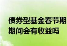 债券型基金春节期间有收益吗 债券基金过节期间会有收益吗