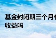 基金封闭期三个月有收益吗 基金封闭期3月有收益吗