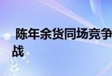  陈年余货同场竞争 折扣优惠多谷销情爆抢客战 