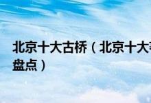 北京十大古桥（北京十大著名古桥北京历史悠久的十大古桥盘点）