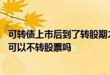 可转债上市后到了转股期才能进行转股吗 可转债到了转股期可以不转股票吗