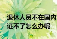 退休人员不在国内如何认证 退休人在国外认证不了怎么办呢 